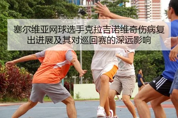 塞尔维亚网球选手克拉吉诺维奇伤病复出进展及其对巡回赛的深远影响